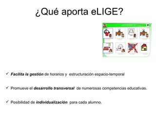 ¿Qué aporta eLIGE?




 Facilita la gestión de horarios y estructuración espacio-temporal


 Promueve el desarrollo transversal de numerosas competencias educativas.


 Posibilidad de individualización para cada alumno.
 