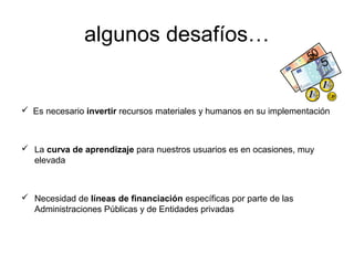 algunos desafíos…


 Es necesario invertir recursos materiales y humanos en su implementación



 La curva de aprendizaje para nuestros usuarios es en ocasiones, muy
  elevada



 Necesidad de líneas de financiación específicas por parte de las
  Administraciones Públicas y de Entidades privadas
 