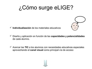 ¿Cómo surge eLIGE?


 Individualización de los materiales educativos


 Diseño y aplicación en función de las capacidades y potencialidades
  de cada alumno.


 Acercar las TIC a los alumnos con necesidades educativas especiales
  aprovechando el canal visual como principal vía de acceso
 