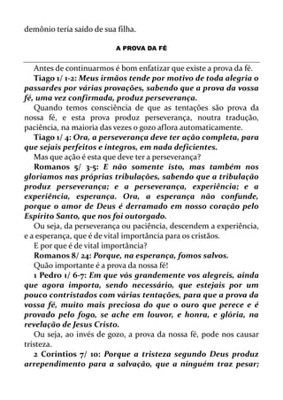demônio teria saído de sua filha.
A PROVA DA FÉ
Antes de continuarmos é bom enfatizar que existe a prova da fé.
Tiago 1/ 1-2: Meus irmãos tende por motivo de toda alegria o
passardes por várias provações, sabendo que a prova da vossa
fé, uma vez confirmada, produz perseverança.
Quando temos consciência de que as tentações são prova da
nossa fé, e esta prova produz perseverança, noutra tradução,
paciência, na maioria das vezes o gozo aflora automaticamente.
Tiago 1/ 4: Ora, a perseverança deve ter ação completa, para
que sejais perfeitos e íntegros, em nada deficientes.
Mas que ação é esta que deve ter a perseverança?
Romanos 5/ 3-5: E não somente isto, mas também nos
gloriamos nas próprias tribulações, sabendo que a tribulação
produz perseverança; e a perseverança, experiência; e a
experiência, esperança. Ora, a esperança não confunde,
porque o amor de Deus é derramado em nosso coração pelo
Espírito Santo, que nos foi outorgado.
Ou seja, da perseverança ou paciência, descendem a experiência,
e a esperança, que é de vital importância para os cristãos.
E por que é de vital importância?
Romanos 8/ 24: Porque, na esperança, fomos salvos.
Quão importante é a prova da nossa fé!
1 Pedro 1/ 6-7: Em que vós grandemente vos alegreis, ainda
que agora importa, sendo necessário, que estejais por um
pouco contristados com várias tentações, para que a prova da
vossa fé, muito mais preciosa do que o ouro que perece e é
provado pelo fogo, se ache em louvor, e honra, e glória, na
revelação de Jesus Cristo.
Ou seja, ao invés de gozo, a prova da nossa fé, pode nos causar
tristeza.
2 Coríntios 7/ 10: Porque a tristeza segundo Deus produz
arrependimento para a salvação, que a ninguém traz pesar;
 