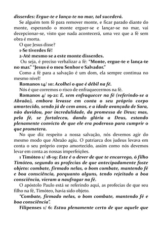 disserdes: Ergue-te e lança-te no mar, tal sucederá.
Se alguém tem fé para remover monte, e ficar parado diante do
monte, esperando o monte erguer-se e lançar-se no mar, vai
decepcionar-se, visto que nada acontecerá, uma vez que a fé sem
obra é morta.
O que Jesus disse?
1-Se tiverdes fé!
2-Até mesmo se a este monte disserdes.
Ou seja, é preciso verbalizar a fé: “Monte, ergue-te e lança-te
no mar.” “Jesus é o meu Senhor e Salvador.”
Como a fé para a salvação é um dom, ela sempre continua no
mesmo nível!
Romanos 14/ 10: Acolhei o que é débil na fé.
Nós é que corremos o risco de enfraquecermos na fé.
Romanos 4/ 19-21: E, sem enfraquecer na fé (referindo-se a
Abraão), embora levasse em conta o seu próprio corpo
amortecido, sendo já de cem anos, e a idade avançada de Sara,
não duvidou, por incredulidade, da promessa de Deus; mas,
pela fé, se fortaleceu, dando glória a Deus, estando
plenamente convicto de que ele era poderoso para cumprir o
que prometera.
No que diz respeito a nossa salvação, nós devemos agir do
mesmo modo que Abraão agiu. O patriarca dos judeus levava em
conta o seu próprio corpo amortecido, assim como nós devemos
levar em conta as nossas imperfeições.
1 Timóteo 1/ 18-19: Este é o dever de que te encarrego, ó filho
Timóteo, segundo as profecias de que antecipadamente foste
objeto: combate, firmado nelas, o bom combate, mantendo fé
e boa consciência, porquanto alguns, tendo rejeitado a boa
consciência, vieram a naufragar na fé.
O apóstolo Paulo está se referindo aqui, as profecias de que seu
filho na fé, Timóteo, havia sido objeto.
“Combate, firmado nelas, o bom combate, mantendo fé e
boa consciência”.
Filipenses 1/ 6: Estou plenamente certo de que aquele que
 