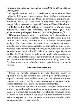 começou boa obra em vós há de completá-la até ao Dia de
Cristo Jesus.
O segredo para ter uma boa consciência, é manter sobriedade e
vigilância. É levar em conta, as nossas imperfeições, e assim como
Abraão, ter a convicção de que Deus é poderoso para cumprir o que
prometeu, isto é, ter a convicção de que Deus tem poder para
apagar, deletar essas nossas imperfeições até ao Dia de Cristo Jesus.
1 Pedro 5/ 8-9: Sede sóbrios e vigilantes. O diabo, vosso
adversário, anda em derredor, como leão que ruge
procurando alguém para devorar; resisti-lhe firmes na fé.
Nós sempre devemos manter o equilíbrio, isto é, não desviar nem
para direita, nem para esquerda. Porque, se desviarmos para um
lado ou para o outro, corremos o risco de sermos devorado pelo
maligno. Por isso reitero: devemos levar em conta as nossas
imperfeições, e assim como Abraão, ter convicção de que Deus é
poderoso para cumprir o que prometera, isto é, que Deus tem poder
para dinamitar, melhor dizendo deletar as nossas imperfeições até
ao Dia de Cristo Jesus. Agindo deste modo nós mantemos a
sobriedade, e automaticamente adquirimos uma boa consciência, e
não corremos o risco de enfraquecermos nem naufragarmos na fé.
Por isso a certeza da salvação eterna passa imperar em nosso
coração.
A FÉ QUE VENCE O MUNDO
Como fiz menção anteriormente nós devemos manter o
equilíbrio, isto é, não devemos desviar nem para direita, nem para
esquerda, uma vez que, se desviarmos para um lado ou outro, nós
estamos correndo o risco de sermos devorado pelo maligno, e neste
contexto também está inserido os nossos pensamentos.
A nossa mente é agitada por natureza. Em questão de minutos
produz em grande escala, desordenadamente, pensamentos de toda
a espécie e gênero. Na maioria das vezes eles não condizem com a
realidade de cada indivíduo. Por isso, é natural nos sentirmos como
soltos no espaço, uma vez que estes pensamentos não têm poder
para nos dar alicerce, sustentáculo.
 