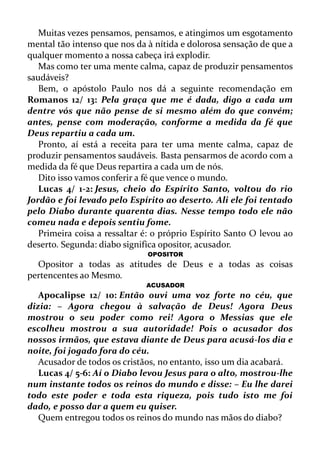 Muitas vezes pensamos, pensamos, e atingimos um esgotamento
mental tão intenso que nos da à nítida e dolorosa sensação de que a
qualquer momento a nossa cabeça irá explodir.
Mas como ter uma mente calma, capaz de produzir pensamentos
saudáveis?
Bem, o apóstolo Paulo nos dá a seguinte recomendação em
Romanos 12/ 13: Pela graça que me é dada, digo a cada um
dentre vós que não pense de si mesmo além do que convém;
antes, pense com moderação, conforme a medida da fé que
Deus repartiu a cada um.
Pronto, aí está a receita para ter uma mente calma, capaz de
produzir pensamentos saudáveis. Basta pensarmos de acordo com a
medida da fé que Deus repartira a cada um de nós.
Dito isso vamos conferir a fé que vence o mundo.
Lucas 4/ 1-2: Jesus, cheio do Espírito Santo, voltou do rio
Jordão e foi levado pelo Espírito ao deserto. Ali ele foi tentado
pelo Diabo durante quarenta dias. Nesse tempo todo ele não
comeu nada e depois sentiu fome.
Primeira coisa a ressaltar é: o próprio Espírito Santo O levou ao
deserto. Segunda: diabo significa opositor, acusador.
OPOSITOR
Opositor a todas as atitudes de Deus e a todas as coisas
pertencentes ao Mesmo.
ACUSADOR
Apocalipse 12/ 10: Então ouvi uma voz forte no céu, que
dizia: – Agora chegou à salvação de Deus! Agora Deus
mostrou o seu poder como rei! Agora o Messias que ele
escolheu mostrou a sua autoridade! Pois o acusador dos
nossos irmãos, que estava diante de Deus para acusá-los dia e
noite, foi jogado fora do céu.
Acusador de todos os cristãos, no entanto, isso um dia acabará.
Lucas 4/ 5-6: Aí o Diabo levou Jesus para o alto, mostrou-lhe
num instante todos os reinos do mundo e disse: – Eu lhe darei
todo este poder e toda esta riqueza, pois tudo isto me foi
dado, e posso dar a quem eu quiser.
Quem entregou todos os reinos do mundo nas mãos do diabo?
 