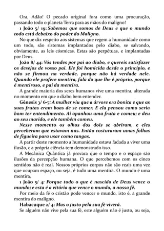 Ora, Adão! O pecado original fora como uma procuração,
passando todo o planeta Terra para as mãos do maligno!
1 João 5/ 19: Sabemos que somos de Deus e que o mundo
todo está debaixo do poder do Maligno.
No que diz respeito aos sistemas que regem a humanidade como
um todo, são sistemas implantados pelo diabo, se salvando,
obviamente, as leis cósmicas. Estas são perpétuas, e implantadas
por Deus.
João 8/ 44: Vós tendes por pai ao diabo, e quereis satisfazer
os desejos de vosso pai. Ele foi homicida desde o princípio, e
não se firmou na verdade, porque não há verdade nele.
Quando ele profere mentira, fala do que lhe é próprio, porque
é mentiroso, e pai da mentira.
A grande maioria dos seres humanos vive uma mentira, alterada
no momento em que o diabo bem entender.
Gênesis 3/ 6-7: A mulher viu que a árvore era bonita e que as
suas frutas eram boas de se comer. E ela pensou como seria
bom ter entendimento. Aí apanhou uma fruta e comeu; e deu
ao seu marido, e ele também comeu.
Nesse momento os olhos dos dois se abriram, e eles
perceberam que estavam nus. Então costuraram umas folhas
de figueira para usar como tangas.
A partir deste momento a humanidade estava fadada a viver uma
ilusão, e a própria ciência tem demonstrado isso.
A Mecânica Quântica já provara que o tempo e o espaço são
ilusões da percepção humana. O que percebemos com os cinco
sentidos não é real. Nossos próprios corpos não são reais uma vez
que ocupam espaço, ou seja, é tudo uma mentira. O mundo é uma
mentira.
1 João 5/ 4: Porque todo o que é nascido de Deus vence o
mundo; e esta é a vitória que vence o mundo, a nossa fé.
Por meio da fé o cristão pode vencer o mundo, isto é, a grande
mentira do maligno.
Habacuque 2/ 4: Mas o justo pela sua fé viverá.
Se alguém não vive pela sua fé, este alguém não é justo, ou seja,
 