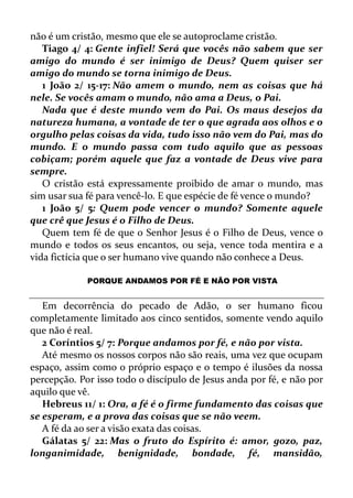 não é um cristão, mesmo que ele se autoproclame cristão.
Tiago 4/ 4: Gente infiel! Será que vocês não sabem que ser
amigo do mundo é ser inimigo de Deus? Quem quiser ser
amigo do mundo se torna inimigo de Deus.
1 João 2/ 15-17: Não amem o mundo, nem as coisas que há
nele. Se vocês amam o mundo, não ama a Deus, o Pai.
Nada que é deste mundo vem do Pai. Os maus desejos da
natureza humana, a vontade de ter o que agrada aos olhos e o
orgulho pelas coisas da vida, tudo isso não vem do Pai, mas do
mundo. E o mundo passa com tudo aquilo que as pessoas
cobiçam; porém aquele que faz a vontade de Deus vive para
sempre.
O cristão está expressamente proibido de amar o mundo, mas
sim usar sua fé para vencê-lo. E que espécie de fé vence o mundo?
1 João 5/ 5: Quem pode vencer o mundo? Somente aquele
que crê que Jesus é o Filho de Deus.
Quem tem fé de que o Senhor Jesus é o Filho de Deus, vence o
mundo e todos os seus encantos, ou seja, vence toda mentira e a
vida fictícia que o ser humano vive quando não conhece a Deus.
PORQUE ANDAMOS POR FÉ E NÃO POR VISTA
Em decorrência do pecado de Adão, o ser humano ficou
completamente limitado aos cinco sentidos, somente vendo aquilo
que não é real.
2 Coríntios 5/ 7: Porque andamos por fé, e não por vista.
Até mesmo os nossos corpos não são reais, uma vez que ocupam
espaço, assim como o próprio espaço e o tempo é ilusões da nossa
percepção. Por isso todo o discípulo de Jesus anda por fé, e não por
aquilo que vê.
Hebreus 11/ 1: Ora, a fé é o firme fundamento das coisas que
se esperam, e a prova das coisas que se não veem.
A fé da ao ser a visão exata das coisas.
Gálatas 5/ 22: Mas o fruto do Espírito é: amor, gozo, paz,
longanimidade, benignidade, bondade, fé, mansidão,
 