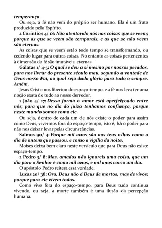temperança.
Ou seja, a fé não vem do próprio ser humano. Ela é um fruto
produzido pelo Espírito.
2 Coríntios 4/ 18: Não atentando nós nas coisas que se veem;
porque as que se veem são temporais, e as que se não veem
são eternas.
As coisas que se veem estão todo tempo se transformando, ou
cedendo lugar para outras coisas. No entanto as coisas pertencentes
à dimensão da fé são imutáveis, eternas.
Gálatas 1/ 4-5: O qual se deu a si mesmo por nossos pecados,
para nos livrar do presente século mau, segundo a vontade de
Deus nosso Pai, ao qual seja dada glória para todo o sempre.
Amém.
Jesus Cristo nos libertou do espaço-tempo, e a fé nos leva ter uma
noção exata de tudo ao nosso derredor.
1 João 4/ 17: Dessa forma o amor está aperfeiçoado entre
nós, para que no dia do juízo tenhamos confiança, porque
neste mundo somos como ele.
Ou seja, dentro de cada um de nós existe o poder para assim
como Deus, vivermos fora do espaço-tempo, isto é, há o poder para
não nos deixar levar pelas circunstâncias.
Salmos 90/ 4: Porque mil anos são aos teus olhos como o
dia de ontem que passou, e como a vigília da noite.
Moises deixa bem claro neste versículo que para Deus não existe
espaço-tempo.
2 Pedro 3/ 8: Mas, amados não ignoreis uma coisa, que um
dia para o Senhor é como mil anos, e mil anos como um dia.
O apóstolo Pedro reitera essa verdade.
Lucas 20/ 38: Ora, Deus não é Deus de mortos, mas de vivos;
porque para ele vivem todos.
Como vive fora do espaço-tempo, para Deus tudo continua
vivendo, ou seja, a morte também é uma ilusão da percepção
humana.
 