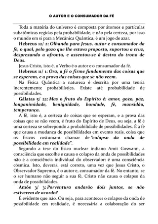 O AUTOR E O CONSUMADOR DA FÉ
Toda a matéria do universo é composta por átomos e partículas
subatômicas regidas pela probabilidade, e não pela certeza, por isso
o mundo em si para a Mecânica Quântica, é um jogo de azar.
Hebreus 12/ 2: Olhando para Jesus, autor e consumador da
fé, o qual, pelo gozo que lhe estava proposto, suportou a cruz,
desprezando a afronta, e assentou-se à destra do trono de
Deus.
Jesus Cristo, isto é, o Verbo é o autor e o consumador da fé.
Hebreus 11/ 1: Ora, a fé o firme fundamento das coisas que
se esperam, e a prova das coisas que se não veem.
Na Física Quântica a natureza é descrita por uma teoria
inerentemente probabilística. Existe até probabilidade de
possibilidades.
Gálatas 5/ 22: Mas o fruto do Espírito é: amor, gozo, paz,
longanimidade, benignidade, bondade, fé, mansidão,
temperança.
A fé, isto é, a certeza de coisas que se esperam, e a prova das
coisas que se não veem, é fruto do Espírito de Deus, ou seja, a fé é
uma certeza se sobrepondo a probabilidade de possibilidades. É a fé
que causa a mudança de possibilidades em evento reais, coisa que
os físicos costumam chamar de “colapso da onda de
possibilidade em realidade”.
Segundo a tese do físico nuclear indiano Amit Goswami, a
consciência que escolhe e causa o colapso da onda de possibilidades
não é a consciência individual do observador: é uma consciência
cósmica. Isto, deveras, está correto, uma vez que Jesus Cristo, o
Observador Supremo, é o autor e, consumador da fé. No entanto, se
o ser humano não seguir a sua fé, Cristo não causa o colapso da
onda de possibilidades.
Amós 3/ 3: Porventura andarão dois juntos, se não
estiverem de acordo?
É evidente que não. Ou seja, para acontecer o colapso da onda de
possibilidade em realidade, é necessária a colaboração do ser
 