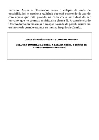 humano. Assim o Observador causa o colapso da onda de
possibilidades, e escolhe a realidade que está ocorrendo de acordo
com aquilo que está gravado na consciência individual do ser
humano, que no contexto espiritual se chama fé. A consciência do
Observador Supremo causa o colapso da onda de possibilidades em
eventos reais quando estamos na mesma frequência cósmica.
LIVROS DISPONÍVEIS NO SITE CLUBE DE AUTORES
MECÂNICA QUÂNTICA E A BÍBLIA, A CASA NA ROCHA, 3 CHAVES DE
CONHECIMENTO E SABEDORIA
 