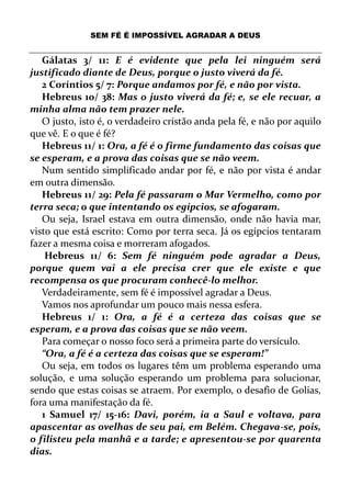 SEM FÉ É IMPOSSÍVEL AGRADAR A DEUS
Gálatas 3/ 11: E é evidente que pela lei ninguém será
justificado diante de Deus, porque o justo viverá da fé.
2 Coríntios 5/ 7: Porque andamos por fé, e não por vista.
Hebreus 10/ 38: Mas o justo viverá da fé; e, se ele recuar, a
minha alma não tem prazer nele.
O justo, isto é, o verdadeiro cristão anda pela fé, e não por aquilo
que vê. E o que é fé?
Hebreus 11/ 1: Ora, a fé é o firme fundamento das coisas que
se esperam, e a prova das coisas que se não veem.
Num sentido simplificado andar por fé, e não por vista é andar
em outra dimensão.
Hebreus 11/ 29: Pela fé passaram o Mar Vermelho, como por
terra seca; o que intentando os egípcios, se afogaram.
Ou seja, Israel estava em outra dimensão, onde não havia mar,
visto que está escrito: Como por terra seca. Já os egípcios tentaram
fazer a mesma coisa e morreram afogados.
Hebreus 11/ 6: Sem fé ninguém pode agradar a Deus,
porque quem vai a ele precisa crer que ele existe e que
recompensa os que procuram conhecê-lo melhor.
Verdadeiramente, sem fé é impossível agradar a Deus.
Vamos nos aprofundar um pouco mais nessa esfera.
Hebreus 1/ 1: Ora, a fé é a certeza das coisas que se
esperam, e a prova das coisas que se não veem.
Para começar o nosso foco será a primeira parte do versículo.
“Ora, a fé é a certeza das coisas que se esperam!”
Ou seja, em todos os lugares têm um problema esperando uma
solução, e uma solução esperando um problema para solucionar,
sendo que estas coisas se atraem. Por exemplo, o desafio de Golias,
fora uma manifestação da fé.
1 Samuel 17/ 15-16: Davi, porém, ia a Saul e voltava, para
apascentar as ovelhas de seu pai, em Belém. Chegava-se, pois,
o filisteu pela manhã e a tarde; e apresentou-se por quarenta
dias.
 