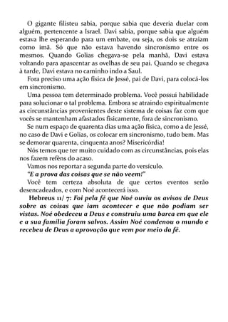 O gigante filisteu sabia, porque sabia que deveria duelar com
alguém, pertencente a Israel. Davi sabia, porque sabia que alguém
estava lhe esperando para um embate, ou seja, os dois se atraiam
como imã. Só que não estava havendo sincronismo entre os
mesmos. Quando Golias chegava-se pela manhã, Davi estava
voltando para apascentar as ovelhas de seu pai. Quando se chegava
à tarde, Davi estava no caminho indo a Saul.
Fora preciso uma ação física de Jessé, pai de Davi, para colocá-los
em sincronismo.
Uma pessoa tem determinado problema. Você possui habilidade
para solucionar o tal problema. Embora se atraindo espiritualmente
as circunstâncias provenientes deste sistema de coisas faz com que
vocês se mantenham afastados fisicamente, fora de sincronismo.
Se num espaço de quarenta dias uma ação física, como a de Jessé,
no caso de Davi e Golias, os colocar em sincronismo, tudo bem. Mas
se demorar quarenta, cinquenta anos? Misericórdia!
Nós temos que ter muito cuidado com as circunstâncias, pois elas
nos fazem reféns do acaso.
Vamos nos reportar a segunda parte do versículo.
“E a prova das coisas que se não veem!”
Você tem certeza absoluta de que certos eventos serão
desencadeados, e com Noé acontecerá isso.
Hebreus 11/ 7: Foi pela fé que Noé ouviu os avisos de Deus
sobre as coisas que iam acontecer e que não podiam ser
vistas. Noé obedeceu a Deus e construiu uma barca em que ele
e a sua família foram salvos. Assim Noé condenou o mundo e
recebeu de Deus a aprovação que vem por meio da fé.
 