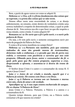 A FÉ É PELO OUVIR
Bem, a partir de agora vamos ver como se adquiri fé.
Hebreus 11/ 1: Ora, a fé é o firme fundamento das coisas que
se esperam, e a prova das coisas que se não veem.
Nossos olhos veem uma enormidade de coisas, e as deseja
ardentemente, no entanto, existe dentro do verdadeiro cristão uma
certeza inabalável a respeito de determinadas coisas, a qual se pode
chamar de fé. Esta certeza nos diz o que fazer no que diz respeito a
nossa missão, como cristão. E como adquirir fé?
Romanos 10/ 17: De sorte que a fé é pelo ouvir, e o ouvir pela
palavra de Deus.
Ou seja, a fé vem pelo ouvir, e somente conseguimos ouvir por
meio da pregação da Palavra de Deus.
E como a fé se torna manifesta no campo físico?
Hebreus 12/ 1-2: Portanto nós também, pois que estamos
rodeados de uma tão grande nuvem de testemunhas,
deixemos todo o embaraço, e o pecado que tão de perto nos
rodeia, e corramos com paciência a carreira que nos está
proposta. Olhando para Jesus, autor e consumador da fé, o
qual, pelo gozo que lhe estava proposto, suportou a cruz,
desprezando a afronta, e assentou-se à destra do trono de
Deus.
O Senhor Jesus Cristo é o autor e o consumador da nossa fé. E
quem é Jesus Cristo?
João 1/ 1: Antes de ser criado o mundo, aquele que é a
Palavra já existia. Ele estava com Deus e era Deus.
João 1/ 14: A Palavra se tornou um ser humano e morou
entre nós, cheia de amor e de verdade.
Apocalipse 19/ 13: A sua capa estava encharcada de sangue.
Ele se chama “A Palavra de Deus”.
Jesus Cristo é a Palavra. Portanto, a Palavra é a autora e a
consumadora da fé.
Quanto tempo demora, para que Cristo, ou a Palavra venha
consumar a fé que nascera no cristão?
 