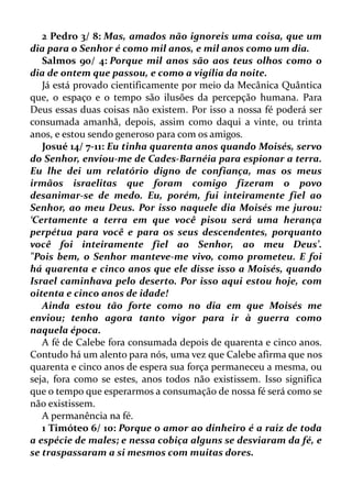 2 Pedro 3/ 8: Mas, amados não ignoreis uma coisa, que um
dia para o Senhor é como mil anos, e mil anos como um dia.
Salmos 90/ 4: Porque mil anos são aos teus olhos como o
dia de ontem que passou, e como a vigília da noite.
Já está provado cientificamente por meio da Mecânica Quântica
que, o espaço e o tempo são ilusões da percepção humana. Para
Deus essas duas coisas não existem. Por isso a nossa fé poderá ser
consumada amanhã, depois, assim como daqui a vinte, ou trinta
anos, e estou sendo generoso para com os amigos.
Josué 14/ 7-11: Eu tinha quarenta anos quando Moisés, servo
do Senhor, enviou-me de Cades-Barnéia para espionar a terra.
Eu lhe dei um relatório digno de confiança, mas os meus
irmãos israelitas que foram comigo fizeram o povo
desanimar-se de medo. Eu, porém, fui inteiramente fiel ao
Senhor, ao meu Deus. Por isso naquele dia Moisés me jurou:
‘Certamente a terra em que você pisou será uma herança
perpétua para você e para os seus descendentes, porquanto
você foi inteiramente fiel ao Senhor, ao meu Deus’.
"Pois bem, o Senhor manteve-me vivo, como prometeu. E foi
há quarenta e cinco anos que ele disse isso a Moisés, quando
Israel caminhava pelo deserto. Por isso aqui estou hoje, com
oitenta e cinco anos de idade!
Ainda estou tão forte como no dia em que Moisés me
enviou; tenho agora tanto vigor para ir à guerra como
naquela época.
A fé de Calebe fora consumada depois de quarenta e cinco anos.
Contudo há um alento para nós, uma vez que Calebe afirma que nos
quarenta e cinco anos de espera sua força permaneceu a mesma, ou
seja, fora como se estes, anos todos não existissem. Isso significa
que o tempo que esperarmos a consumação de nossa fé será como se
não existissem.
A permanência na fé.
1 Timóteo 6/ 10: Porque o amor ao dinheiro é a raiz de toda
a espécie de males; e nessa cobiça alguns se desviaram da fé, e
se traspassaram a si mesmos com muitas dores.
 