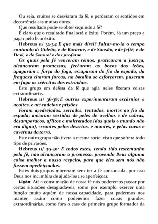 Ou seja, muitos se desviaram da fé, e perderam os sentidos em
decorrência das muitas dores.
Que resultado pode-se obter seguindo a fé?
É claro que o resultado final será o êxito. Porém, há um preço a
pagar pelo bom êxito.
Hebreus 11/ 32-34: E que mais direi? Faltar-me-ia o tempo
contando de Gideão, e de Baraque, e de Sansão, e de Jefté, e de
Davi, e de Samuel e dos profetas.
Os quais pela fé venceram reinos, praticaram a justiça,
alcançaram promessas, fecharam as bocas dos leões,
apagaram a força do fogo, escaparam do fio da espada, da
fraqueza tiraram forças, na batalha se esforçaram, puseram
em fuga os exércitos dos estranhos.
Este grupo em defesa da fé que agia neles fizeram coisas
extraordinárias.
Hebreus 11/ 36-38: E outros experimentaram escárnios e
açoites, e até cadeias e prisões.
Foram apedrejados, serrados, tentados, mortos ao fio da
espada; andaram vestidos de peles de ovelhas e de cabras,
desamparados, aflitos e maltratados (dos quais o mundo não
era digno), errantes pelos desertos, e montes, e pelas covas e
cavernas da terra.
Este outro grupo não tivera a mesma sorte, visto que sofrera todo
tipo de privações.
Hebreus 11/ 39-40: E todos estes, tendo tido testemunho
pela fé, não alcançaram a promessa, provendo Deus alguma
coisa melhor a nosso respeito, para que eles sem nós não
fossem aperfeiçoados.
Estes dois grupos morreram sem ter a fé consumada, por isso
Deus nos incumbira de ajudá-los a se aperfeiçoar.
Lição: Até a consumação de nossa fé nós poderemos passar por
certas situações desagradáveis, como por exemplo, exercer uma
função muito aquém de nossa capacidade, para podermos nos
manter, assim como poderemos fazer coisas grandes,
extraordinárias, como fora o caso do primeiro grupo formador da
 