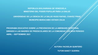 REPÚBLICA BOLIVARIANA DE VENEZUELA
MINISTERIO DEL PODER POPULAR PARA LA SALUD
UNIVERSIDAD DE LA CIENCIA DE LA SALUD HUGO RAFAEL CHAVEZ FRIAS
MUNICIPIO:MARACAIBO ESTADO ZULIA
PROGRAMA EDUCATIVO SOBRE LA PREVENCION DE LA AMEBIASIS INTESTINAL
DIRIGIDO A LAS MADRES DE PREESCOLARES DE LA COMUNIDAD LOS RIOS PERIODO
ABRIL – SEPTIEMBRE 2021
AUTORA:YACKELIN QUINTERO
TUTOR:NANCY GUERRA
 