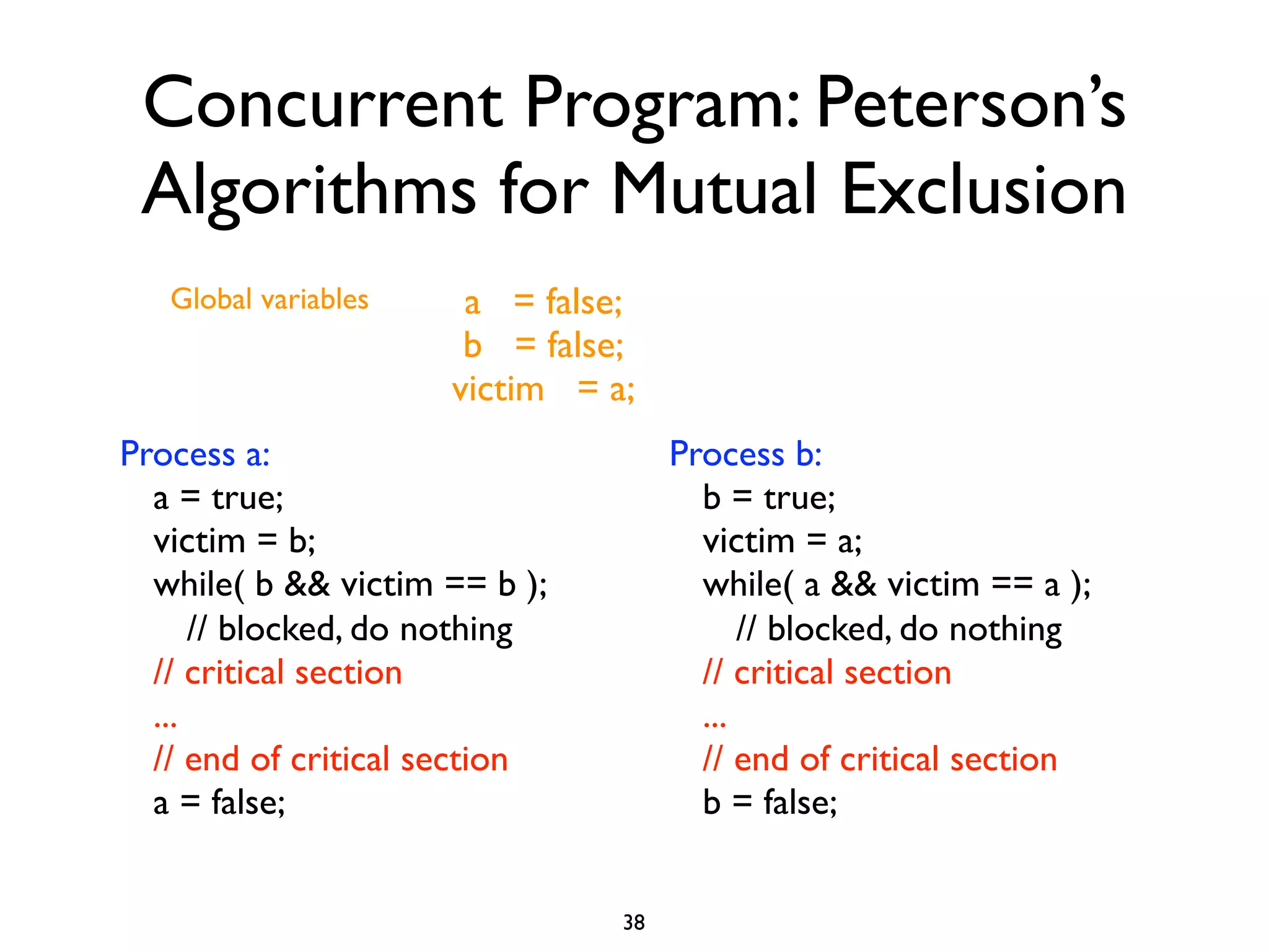 Concurrent Program: Peterson’s
 Algorithms for Mutual Exclusion
   Global variables    a = false;
                       b = false;
                      victim = a;
Process a:                           Process b:
  a = true;                            b = true;
  victim = b;                          victim = a;
  while( b && victim == b );           while( a && victim == a );
      // blocked, do nothing               // blocked, do nothing
  // critical section                  // critical section
  ...                                  ...
  // end of critical section           // end of critical section
  a = false;                           b = false;


                                38
 