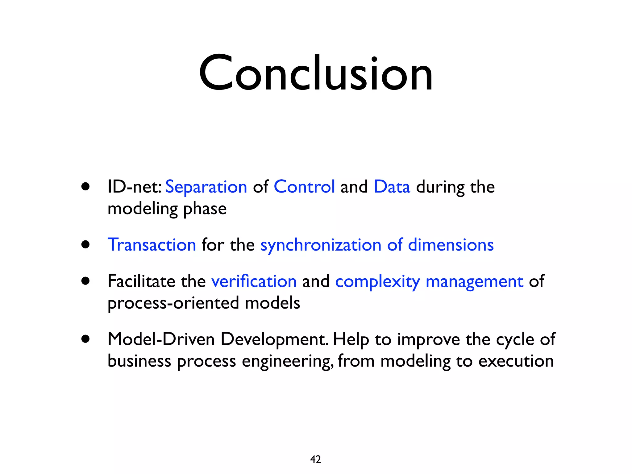 Conclusion

•   ID-net: Separation of Control and Data during the
    modeling phase

•   Transaction for the synchronization of dimensions

•   Facilitate the veriﬁcation and complexity management of
    process-oriented models

•   Model-Driven Development. Help to improve the cycle of
    business process engineering, from modeling to execution




                             42
 