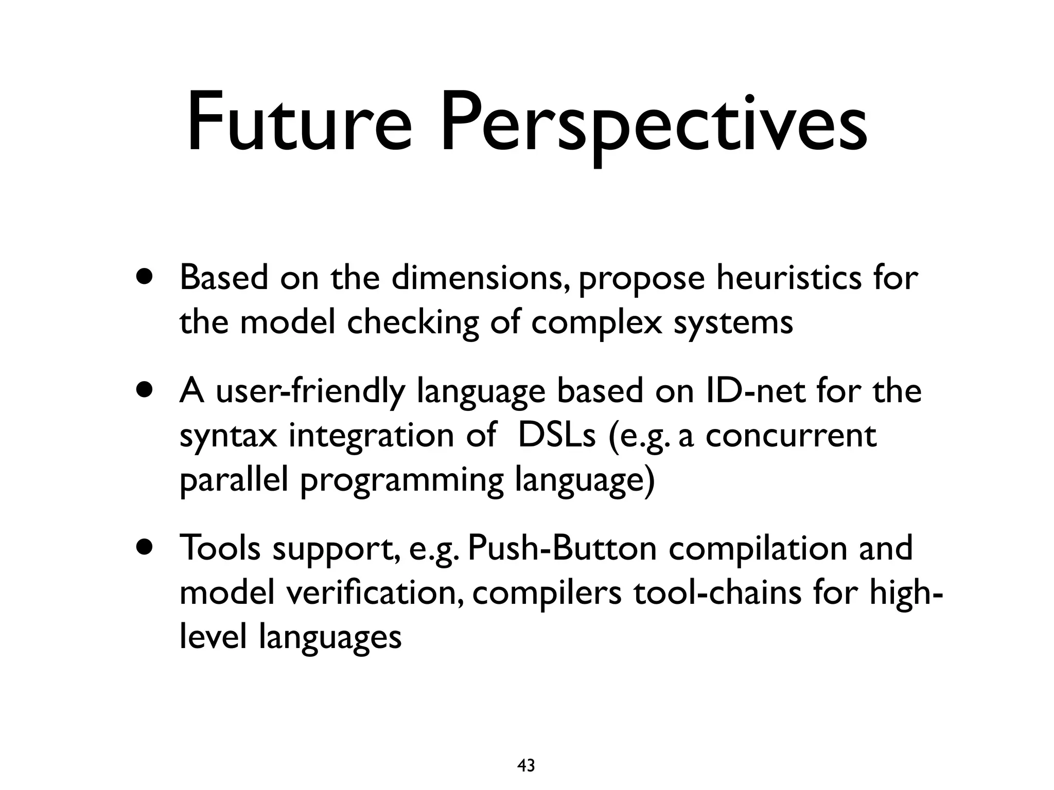 Future Perspectives
•   Based on the dimensions, propose heuristics for
    the model checking of complex systems

•   A user-friendly language based on ID-net for the
    syntax integration of DSLs (e.g. a concurrent
    parallel programming language)

•   Tools support, e.g. Push-Button compilation and
    model veriﬁcation, compilers tool-chains for high-
    level languages


                          43
 
