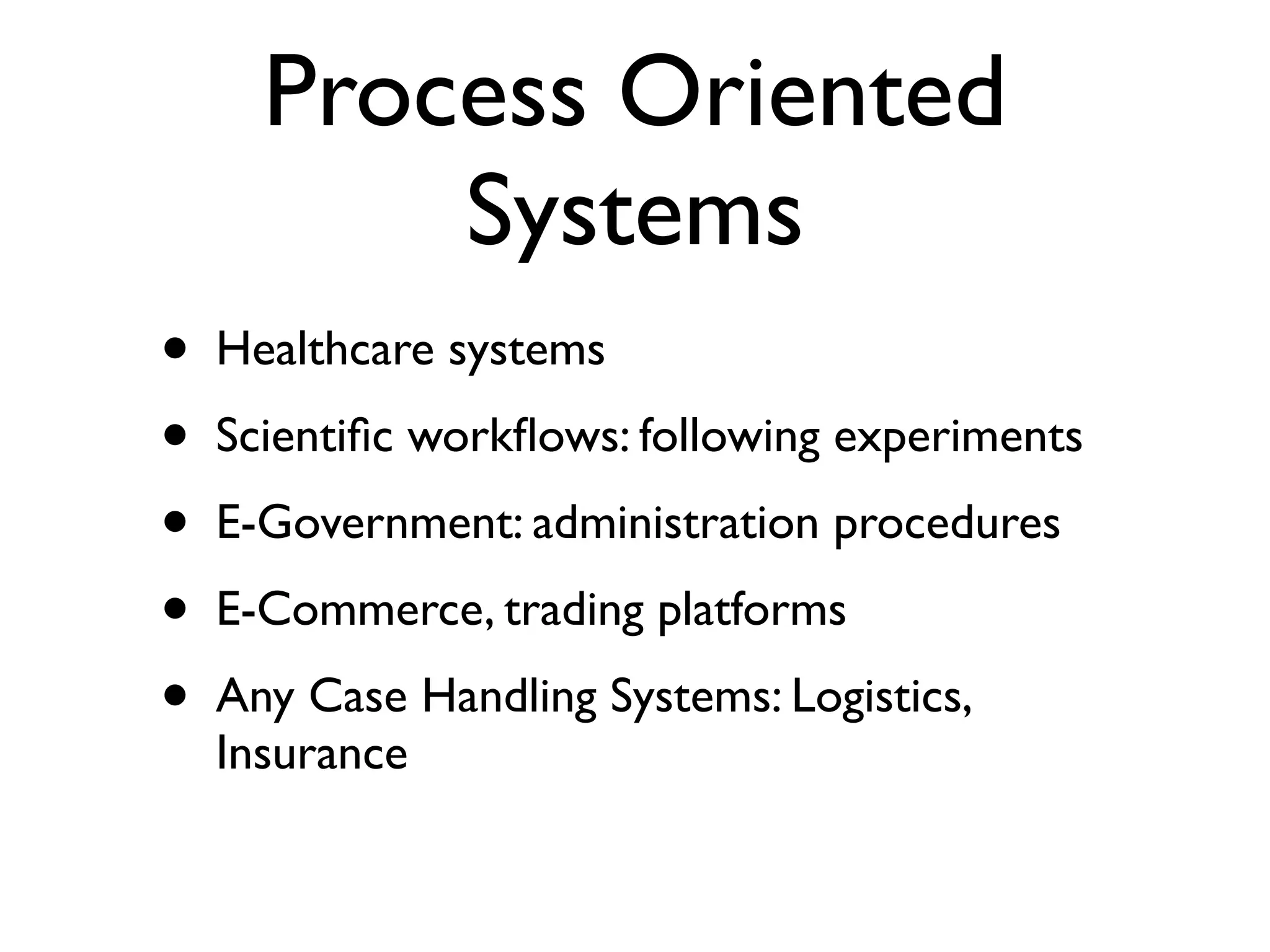 Process Oriented
          Systems
•   Healthcare systems
•   Scientiﬁc workﬂows: following experiments
•   E-Government: administration procedures
•   E-Commerce, trading platforms
•   Any Case Handling Systems: Logistics,
    Insurance
 