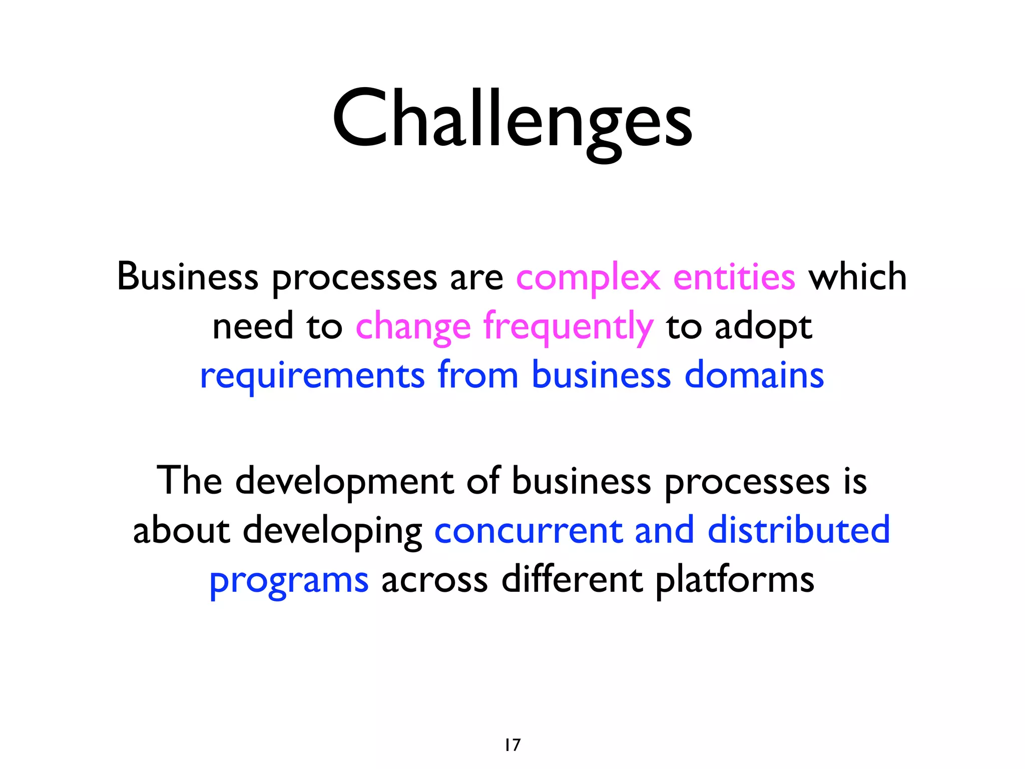 Challenges
Business processes are complex entities which
      need to change frequently to adopt
     requirements from business domains

 The development of business processes is
about developing concurrent and distributed
    programs across different platforms


                     17
 
