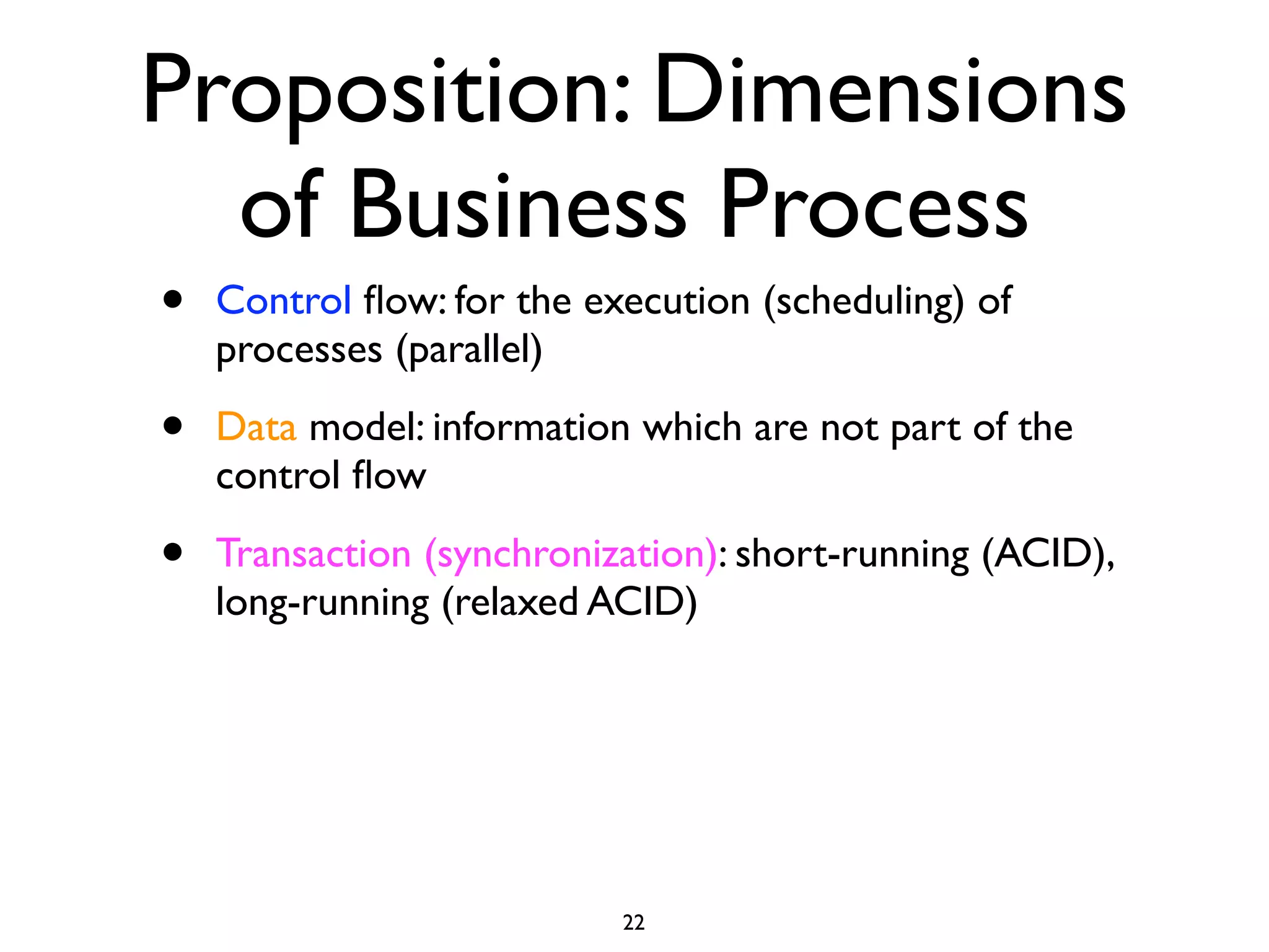 Proposition: Dimensions
  of Business Process
•   Control ﬂow: for the execution (scheduling) of
    processes (parallel)

•   Data model: information which are not part of the
    control ﬂow

•   Transaction (synchronization): short-running (ACID),
    long-running (relaxed ACID)




                           22
 