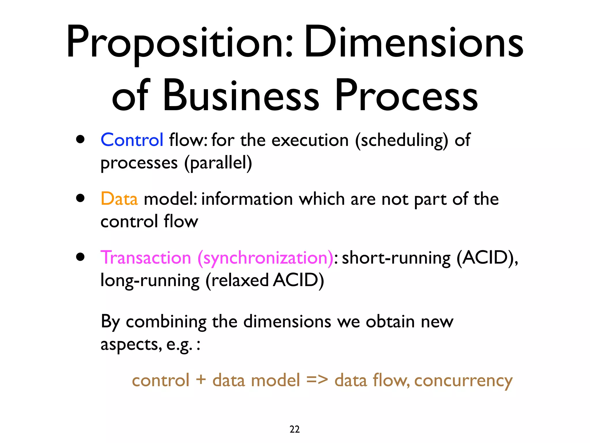Proposition: Dimensions
  of Business Process
•   Control ﬂow: for the execution (scheduling) of
    processes (parallel)

•   Data model: information which are not part of the
    control ﬂow

•   Transaction (synchronization): short-running (ACID),
    long-running (relaxed ACID)

    By combining the dimensions we obtain new
    aspects, e.g. :
       control + data model => data ﬂow, concurrency

                           22
 