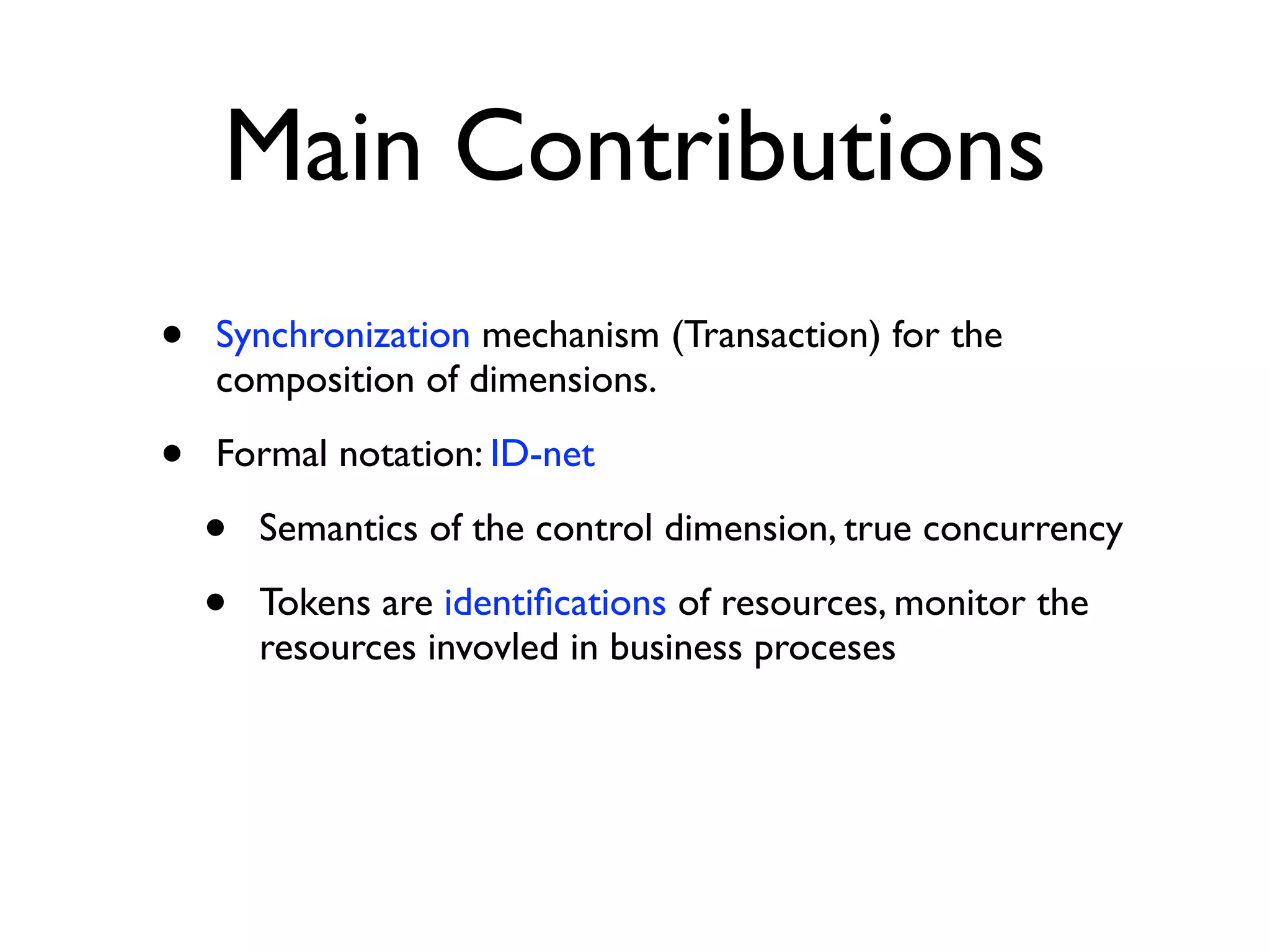 Main Contributions
•   Synchronization mechanism (Transaction) for the
    composition of dimensions.

•   Formal notation: ID-net

    •   Semantics of the control dimension, true concurrency

    •   Tokens are identiﬁcations of resources, monitor the
        resources invovled in business proceses
 