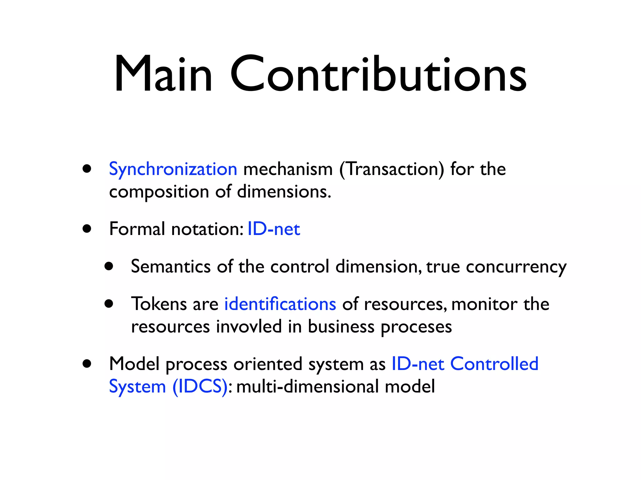 Main Contributions
•   Synchronization mechanism (Transaction) for the
    composition of dimensions.

•   Formal notation: ID-net

    •   Semantics of the control dimension, true concurrency

    •   Tokens are identiﬁcations of resources, monitor the
        resources invovled in business proceses

•   Model process oriented system as ID-net Controlled
    System (IDCS): multi-dimensional model
 