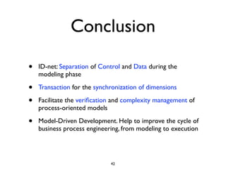 Conclusion

•   ID-net: Separation of Control and Data during the
    modeling phase

•   Transaction for the synchronization of dimensions

•   Facilitate the veriﬁcation and complexity management of
    process-oriented models

•   Model-Driven Development. Help to improve the cycle of
    business process engineering, from modeling to execution




                             42
 