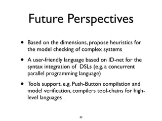 Future Perspectives
•   Based on the dimensions, propose heuristics for
    the model checking of complex systems

•   A user-friendly language based on ID-net for the
    syntax integration of DSLs (e.g. a concurrent
    parallel programming language)

•   Tools support, e.g. Push-Button compilation and
    model veriﬁcation, compilers tool-chains for high-
    level languages


                          43
 