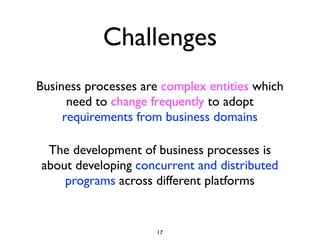Challenges
Business processes are complex entities which
      need to change frequently to adopt
     requirements from business domains

 The development of business processes is
about developing concurrent and distributed
    programs across different platforms


                     17
 