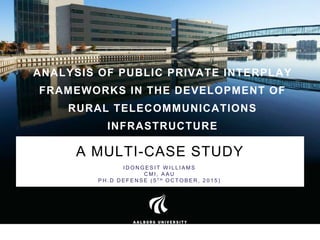 ANALYSIS OF PUBLIC PRIVATE INTERPLAY
FRAMEWORKS IN THE DEVELOPMENT OF
RURAL TELECOMMUNICATIONS
INFRASTRUCTURE
A MULTI-CASE STUDY
I D O N G E S I T W I L L I A M S
C M I , A A U
P H . D D E F E N S E ( 5 T H O C T O B E R , 2 0 1 5 )
 