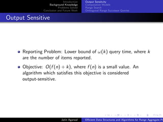 Introduction
Background Knowledge
Problems Solved
Conclusion and Future Work
Output Sensitvity
Computation Models
Range Search
Orthogonal Range Successor Queries
Output Sensitive
Reporting Problem: Lower bound of ω(k) query time, where k
are the number of items reported.
Objective: O(f (n) + k), where f (n) is a small value. An
algorithm which satisﬁes this objective is considered
output-sensitive.
Jatin Agarwal Eﬃcient Data Structures and Algorithms for Range Aggregate Pr
 
