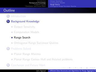 Introduction
Background Knowledge
Problems Solved
Conclusion and Future Work
Output Sensitvity
Computation Models
Range Search
Orthogonal Range Successor Queries
Outline
1 Introduction
2 Background Knowledge
Output Sensitvity
Computation Models
Range Search
Orthogonal Range Successor Queries
3 Problems Solved
Planar Range Maxima
Planar Range Convex Hull and Related problems
4 Conclusion and Future Work
Jatin Agarwal Eﬃcient Data Structures and Algorithms for Range Aggregate Pr
 