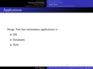 Introduction
Background Knowledge
Problems Solved
Conclusion and Future Work
Output Sensitvity
Computation Models
Range Search
Orthogonal Range Successor Queries
Applications
Range Tree has tremendous applications in :
GIS
Databases
VLSI
Jatin Agarwal Eﬃcient Data Structures and Algorithms for Range Aggregate Pr
 