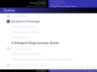 Introduction
Background Knowledge
Problems Solved
Conclusion and Future Work
Output Sensitvity
Computation Models
Range Search
Orthogonal Range Successor Queries
Outline
1 Introduction
2 Background Knowledge
Output Sensitvity
Computation Models
Range Search
Orthogonal Range Successor Queries
3 Problems Solved
Planar Range Maxima
Planar Range Convex Hull and Related problems
4 Conclusion and Future Work
Jatin Agarwal Eﬃcient Data Structures and Algorithms for Range Aggregate Pr
 