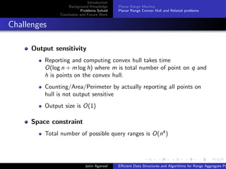 Introduction
Background Knowledge
Problems Solved
Conclusion and Future Work
Planar Range Maxima
Planar Range Convex Hull and Related problems
Challenges
Output sensitivity
Reporting and computing convex hull takes time
O(log n + m log h) where m is total number of point on q and
h is points on the convex hull.
Counting/Area/Perimeter by actually reporting all points on
hull is not output sensitive
Output size is O(1)
Space constraint
Total number of possible query ranges is O(n4
)
Jatin Agarwal Eﬃcient Data Structures and Algorithms for Range Aggregate Pr
 