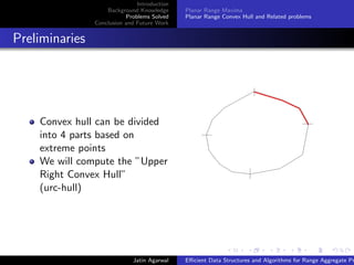 Introduction
Background Knowledge
Problems Solved
Conclusion and Future Work
Planar Range Maxima
Planar Range Convex Hull and Related problems
Preliminaries
Convex hull can be divided
into 4 parts based on
extreme points
We will compute the ”Upper
Right Convex Hull”
(urc-hull)
Jatin Agarwal Eﬃcient Data Structures and Algorithms for Range Aggregate Pr
 