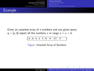 Introduction
Background Knowledge
Problems Solved
Conclusion and Future Work
Output Sensitvity
Computation Models
Range Search
Orthogonal Range Successor Queries
Example
Given an unsorted array of n numbers and any given query
q = [a, b] report all the numbers x in range a < x < b.
5 9 3 1 7 6 4 12 2
Figure: Unsorted Array of Numbers
Jatin Agarwal Eﬃcient Data Structures and Algorithms for Range Aggregate Pr
 