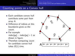 Introduction
Background Knowledge
Problems Solved
Conclusion and Future Work
Planar Range Maxima
Planar Range Convex Hull and Related problems
Counting points on a Convex hull
Each candidate convex hull
contribute some part from
array A.
Diﬀerence of indices at this
boundaries gives us the
count.
For example
index[p8] − index[p9] + 1 as
shown in ﬁgure.
Therefore computing count
for candidate convex hull
takes O(1) time.
p1
p2
p3
p4
p6
p5
p7
p10
p8
p9
p11
p4 p2 p1 p5 p9 p11 p8
A
Jatin Agarwal Eﬃcient Data Structures and Algorithms for Range Aggregate Pr
 