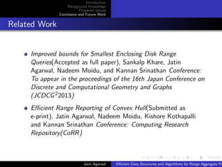 Introduction
Background Knowledge
Problems Solved
Conclusion and Future Work
Related Work
Improved bounds for Smallest Enclosing Disk Range
Queries(Accepted as full paper), Sankalp Khare, Jatin
Agarwal, Nadeem Moidu, and Kannan Srinathan Conference:
To appear in the proceedings of the 16th Japan Conference on
Discrete and Computational Geometry and Graphs
(JCDCG22013)
Eﬃcient Range Reporting of Convex Hull(Submitted as
e-print), Jatin Agarwal, Nadeem Moidu, Kishore Kothapalli
and Kannan Srinathan Conference: Computing Research
Repository(CoRR)
Jatin Agarwal Eﬃcient Data Structures and Algorithms for Range Aggregate Pr
 