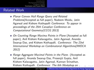 Introduction
Background Knowledge
Problems Solved
Conclusion and Future Work
Related Work
Planar Convex Hull Range Query and Related
Problems(Accepted as full paper), Nadeem Moidu, Jatin
Agarwal and Kishore Kothapalli Conference: To appear in
proceedings of the 25th Canadian Conference on
Computational Geometry(CCCG 2013)
On Counting Range Maxima Points in Plane (Accepted as full
paper), Anil Kishore Kalavagattu, Jatin Agarwal, Ananda
Swarup Das, and Kishore Kothapalli. Conference: The 23rd
International Workshop on Combinatorial Algorithms(IWOCA
2012)
Range Aggregate Maximal Points in the Plane. (Accepted as
full paper), Ananda Swarup Das, Prosenjit Gupta, Anil
Kishore Kalavagattu, Jatin Agarwal, Kannan Srinathan,
Kishore Kothapalli. Conference: The 6th Workshop on
Algorithms and Computation(WALCOM 2012)Jatin Agarwal Eﬃcient Data Structures and Algorithms for Range Aggregate Pr
 