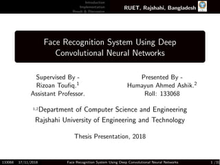 Introduction
Implementation
Result & Discussion
RUET, Rajshahi, Bangladesh
Face Recognition System Using Deep
Convolutional Neural Networks
Supervised By -
Rizoan Touﬁq.1
Assistant Professor.
Presented By -
Humayun Ahmed Ashik.2
Roll: 133068
1,2Department of Computer Science and Engineering
Rajshahi University of Engineering and Technology
Thesis Presentation, 2018
133068 17/11/2018 Face Recognition System Using Deep Convolutional Neural Networks 1 /31
 