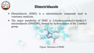 Dimetridazole
 Dimetridazole (DMZ) is a nitroimidazole compound used in
veterinary medicine.
 The major metabolite of DMZ is 2-(hydroxymethyl)-l-methyl-5-
nitroimidazole (DMZOH), formed by hydroxylation of the 2-methyl
group.
Figure- Structure of DMZ
 
