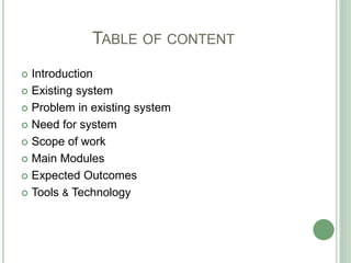 TABLE OF CONTENT
 Introduction
 Existing system
 Problem in existing system
 Need for system
 Scope of work
 Main Modules
 Expected Outcomes
 Tools & Technology
 