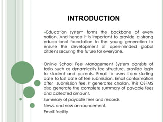 INTRODUCTION
Education system forms the backbone of every
nation. And hence it is important to provide a strong
educational foundation to the young generation to
ensure the development of open-minded global
citizens securing the future for everyone.
Online School Fee Management System consists of
tasks such as dynamically fee structure, provide login
to student and parents. Email to users from starting
date to last date of fee submission. Email conformation
after submission fee. It generates challan. This OSFMS
also generate the complete summary of payable fees
and collected amount.
Summary of payable fees and records
News and new announcement.
Email facility
 