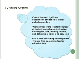 EXISTING SYSTEM..
•One of the most significant
departments of a school is the fee
collection section.
•Manually receiving fees for hundreds
of students everyday, which involves
counting the cash, entering records,
and delivering receipts is no easy task.
• it is a time-consuming task for parents.
•It is also time-consuming task for
administration.
 
