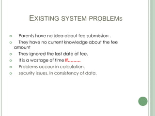 EXISTING SYSTEM PROBLEMS
 Parents have no idea about fee submission .
 They have no current knowledge about the fee
amount
 They ignored the last date of fee.
 It is a wastage of time If………
 Problems occour in calculation.
 security issues. In consistency of data.
 