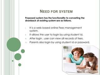 NEED FOR SYSTEM
Proposed system has the functionality to converting the
drawback of existing system are as follows.
I. It is a web based online Fees management
system.
II. It allows the user to login by using student id.
III. After login , user can view all records of fees.
IV. Parents also login by using student id or password.
 