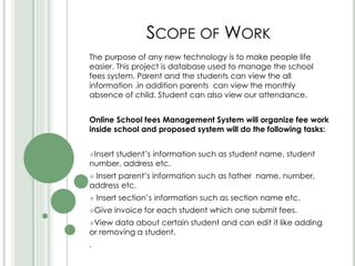 SCOPE OF WORK
The purpose of any new technology is to make people life
easier. This project is database used to manage the school
fees system. Parent and the students can view the all
information .in addition parents can view the monthly
absence of child. Student can also view our attendance.
Online School fees Management System will organize fee work
inside school and proposed system will do the following tasks:
Insert student’s information such as student name, student
number, address etc.
 Insert parent’s information such as father name, number,
address etc.
 Insert section’s information such as section name etc.
Give invoice for each student which one submit fees.
View data about certain student and can edit it like adding
or removing a student.
.
 