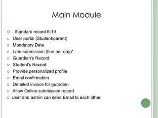 Main Module
 Standard record 6-10
 User portal (Student/parent)
 Mandatory Date
 Late submission (fine per day)*
 Guardian’s Record
 Student’s Record
 Provide personalized profile
 Email confirmation
 Detailed invoice for guardian
 Allow Online submission record
 User and admin can send Email to each other.
 